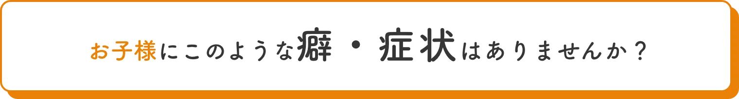 お子様にこのような癖・症状はありませんか？
